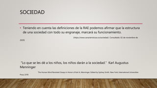 SOCIEDAD
• Teniendo en cuenta las definiciones de la RAE podemos afirmar que la estructura
de una sociedad con todo su engranaje, marcará su funcionamiento.
(https://www.caracteristicas.co/sociedad/. Consultado: 02 de noviembre de
2020)
“Lo que se les dé a los niños, los niños darán a la sociedad.” Karl Augustus
Menninger
The Human Mind Revisited: Essays in Honor of Karl A. Menninger. Edited by Sydney Smith. New York: International Universities
Press 1978
 