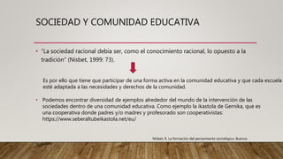 SOCIEDAD Y COMUNIDAD EDUCATIVA
• “La sociedad racional debía ser, como el conocimiento racional, lo opuesto a la
tradición” (Nisbet, 1999: 73).
Es por ello que tiene que participar de una forma activa en la comunidad educativa y que cada escuela
esté adaptada a las necesidades y derechos de la comunidad.
• Podemos encontrar diversidad de ejemplos alrededor del mundo de la intervención de las
sociedades dentro de una comunidad educativa. Como ejemplo la ikastola de Gernika, que es
una cooperativa donde padres y/o madres y profesorado son cooperativistas:
https://www.seberaltubeikastola.net/eu/
Nisbet, R. La formación del pensamiento sociológico. Buenos
Aires,1999
 