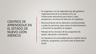CENTROS DE
APRENDIZAJE EN
EL ESTADO DE
NUEVO LEÓN
(MÉXICO)
• Se organizan con las dependencias del gobierno,
organizaciones de la sociedad civil y las
instituciones educativas para llevar a cabo
programas y acciones de atención al ciudadano.
• Reconocimiento de los derechos constitucionales
a todas las personas, para vencer la discriminación,
y fomentar la equidad y el respeto.
• Manejo de los recursos de los programas de
apoyo, educación y formación.
• Se impulsa en la comunidad para la creación de las
políticas, programas y acciones para el desarrollo
social.
 