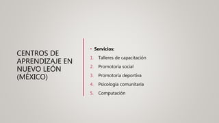 CENTROS DE
APRENDIZAJE EN
NUEVO LEÓN
(MÉXICO)
• Servicios:
1. Talleres de capacitación
2. Promotoría social
3. Promotoría deportiva
4. Psicología comunitaria
5. Computación
 