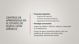 CENTROS DE
APRENDIZAJE EN
EL ESTADO DE
NUEVO LEÓN
(MÉXICO)
• Promotoría deportiva:
- Programación deportiva
- Formación de equipos deportivos
- Organización de eventos deportivos
• Psicología comunutaria:
- Grupos de reflexión: Adicción, violencia y maternidad
en la adolescencia
- Grupos de apoyo: Autoestima, género, niños con
problemas de conducta, educación inicial,
discapacidad, reforzamiento escolar
 