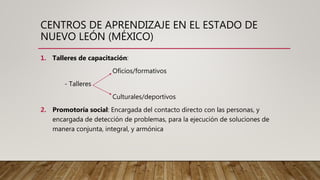 CENTROS DE APRENDIZAJE EN EL ESTADO DE
NUEVO LEÓN (MÉXICO)
1. Talleres de capacitación:
Oficios/formativos
- Talleres
Culturales/deportivos
2. Promotoría social: Encargada del contacto directo con las personas, y
encargada de detección de problemas, para la ejecución de soluciones de
manera conjunta, integral, y armónica
 