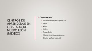 CENTROS DE
APRENDIZAJE EN
EL ESTADO DE
NUEVO LEÓN
(MÉXICO)
• Computación
- Introducción a la computación
- Excel
- Word
- Office
- Power Point
- Mantenimiento y reparación
- Diseño gráfico vectorial
 