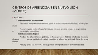 CENTROS DE APRENDIZAJE EN NUEVO LEÓN
(MÉXICO)
• Acciones:
- Nuestros Sonidos en Comunidad:
Mediante la interpretación de la música, poner en practica valores disciplinarios, y el trabajo en
grupo.
Tener un impacto en los niños, de forma que a través de la música ayude a su propia cultura
en comunidades susceptibles.
- Nútrete con razones de peso:
Ayuda a las situaciones de pobreza, en la adopción de hábitos saludables, mediante
clases de cocina, cuidado de salud, nutrición o talleres de actividad física de forma
directa.
Apoyo y ayuda a la economía básica, para así tener productos de primera necesidad.
 
