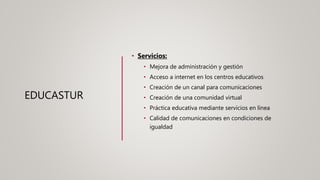 EDUCASTUR
• Servicios:
• Mejora de administración y gestión
• Acceso a internet en los centros educativos
• Creación de un canal para comunicaciones
• Creación de una comunidad virtual
• Práctica educativa mediante servicios en línea
• Calidad de comunicaciones en condiciones de
igualdad
 