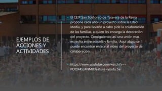 EJEMPLOS DE
ACCIONES Y
ACTIVIDADES
• El CEIP San Ildefonso de Talavera de la Reina
propone cada año un proyecto sobre la Edad
Media, y para llevarlo a cabo pide la colaboración
de las familias, a quien les encarga la decoración
del proyecto. Consiguiendo así una unión mas
estrecha entre escuela y familia. Aquí abajo se
puede encontrar enlace al video del proyecto de
colaboración.
• https://www.youtube.com/watch?v=-
POOX45z4NM&feature=youtu.be
 