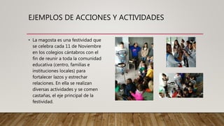 EJEMPLOS DE ACCIONES Y ACTIVIDADES
• La magosta es una festividad que
se celebra cada 11 de Noviembre
en los colegios cántabros con el
fin de reunir a toda la comunidad
educativa (centro, familias e
instituciones locales) para
fortalecer lazos y estrechar
relaciones. En ella se realizan
diversas actividades y se comen
castañas, el eje principal de la
festividad.
 