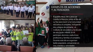 EJEMPLOS DE ACCIONES
Y ACTIVIDADES
• El pueblo Mota del Cuervo en
Castilla la Mancha, utiliza el día de
La Paz para reunir a la Comunidad
educativa al completo, incluyendo
dos colegios de primaria, el
instituto de secundaria y la escuela
de educación infantil. En él
participan alumnos, exalumnos,
profesores y familias al completo.
Durante este día se organizan
bailes populares, actuaciones en
vivo, eventos y actividades
deportivas.
 
