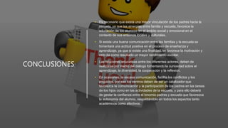 CONCLUSIONES
• Es necesario que exista una mayor vinculación de los padres hacia la
escuela, ya que las sinergias entre familia y escuela, favorece la
educación de los alumnos en el ámbito social y emocional en el
contexto de sus entornos locales y culturales.
• Si existe una buena comunicación entre las familias y la escuela se
fomentará una actitud positiva en el proceso de enseñanza y
aprendizaje, ya que si existe una finalidad, se favorece la motivación y
esto da como resultado un mayor rendimiento escolar.
• Las relaciones educativas entre los diferentes actores, deben de
realizarse por medio del diálogo fomentando la curiosidad sobre el
aprendizaje, la diversidad, la cooperación y la reflexión.
• En ocasiones, la escasa comunicación, facilita los conflictos y los
prejuicios, por eso los centros deben de ser un catalizador que
favorezca la comunicación y la participación de los padres en las tareas
de los hijos como en las actividades de la escuela, y para ello deberá
de gestar la confianza entre el binomio padres y escuela que favorezca
la autonomía del alumno, respaldándolo en todos los aspectos tanto
académicos como afectivos.
 