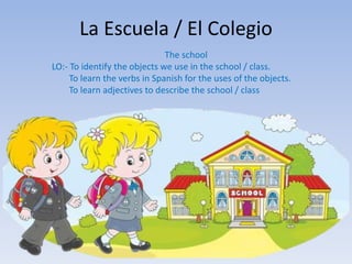 La Escuela / El Colegio
The school
LO:- To identify the objects we use in the school / class.
To learn the verbs in Spanish for the uses of the objects.
To learn adjectives to describe the school / class
 