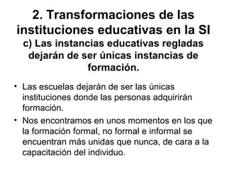 2. Transformaciones de las
instituciones educativas en la SI
c) Las instancias educativas regladas
dejarán de ser únicas instancias de
formación.
• Las escuelas dejarán de ser las únicas
instituciones donde las personas adquirirán
formación.
• Nos encontramos en unos momentos en los que
la formación formal, no formal e informal se
encuentran más unidas que nunca, de cara a la
capacitación del individuo.
 