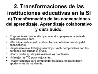 2. Transformaciones de las
instituciones educativas en la SI
d) Transformación de las concepciones
del aprendizaje. Aprendizaje colaborativo
y distribuido.
• El aprendizaje colaborativo y cooperativo prepara una serie de
aspectos como son:
• - Participar en la construcción colectiva de la información y del
conocimiento.
• - Implicarse en el trabajo y asumir y cumplir compromisos con las
personas que forman el grupo.
• - Dar y recibir ayuda para resolver los problemas.
• - Manejar las TIC para mejorarlas.
• - Hacer esfuerzo para comprender las ideas, necesidades y
aportaciones de los demás.
 