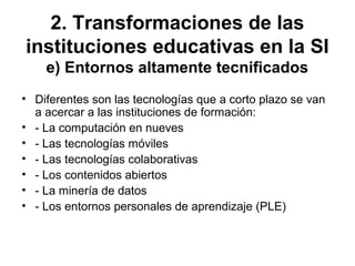 2. Transformaciones de las
instituciones educativas en la SI
e) Entornos altamente tecnificados
• Diferentes son las tecnologías que a corto plazo se van
a acercar a las instituciones de formación:
• - La computación en nueves
• - Las tecnologías móviles
• - Las tecnologías colaborativas
• - Los contenidos abiertos
• - La minería de datos
• - Los entornos personales de aprendizaje (PLE)
 