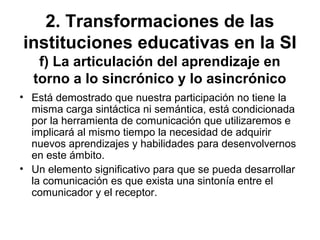 2. Transformaciones de las
instituciones educativas en la SI
f) La articulación del aprendizaje en
torno a lo sincrónico y lo asincrónico
• Está demostrado que nuestra participación no tiene la
misma carga sintáctica ni semántica, está condicionada
por la herramienta de comunicación que utilizaremos e
implicará al mismo tiempo la necesidad de adquirir
nuevos aprendizajes y habilidades para desenvolvernos
en este ámbito.
• Un elemento significativo para que se pueda desarrollar
la comunicación es que exista una sintonía entre el
comunicador y el receptor.
 