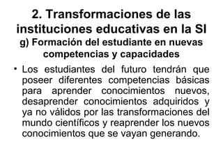 2. Transformaciones de las
instituciones educativas en la SI
g) Formación del estudiante en nuevas
competencias y capacidades
• Los estudiantes del futuro tendrán que
poseer diferentes competencias básicas
para aprender conocimientos nuevos,
desaprender conocimientos adquiridos y
ya no válidos por las transformaciones del
mundo científicos y reaprender los nuevos
conocimientos que se vayan generando.
 