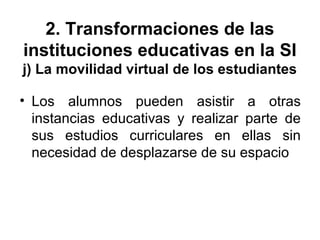 2. Transformaciones de las
instituciones educativas en la SI
j) La movilidad virtual de los estudiantes
• Los alumnos pueden asistir a otras
instancias educativas y realizar parte de
sus estudios curriculares en ellas sin
necesidad de desplazarse de su espacio
 