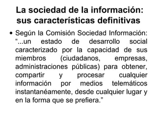 La sociedad de la información:
sus características definitivas
• Según la Comisión Sociedad Información:
“...un estado de desarrollo social
caracterizado por la capacidad de sus
miembros (ciudadanos, empresas,
administraciones públicas) para obtener,
compartir y procesar cualquier
información por medios telemáticos
instantanéamente, desde cualquier lugar y
en la forma que se prefiera.”
 