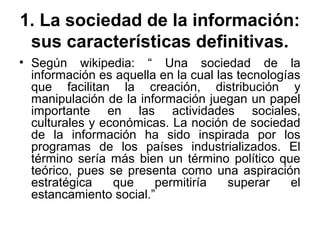 1. La sociedad de la información:
sus características definitivas.
• Según wikipedia: “ Una sociedad de la
información es aquella en la cual las tecnologías
que facilitan la creación, distribución y
manipulación de la información juegan un papel
importante en las actividades sociales,
culturales y económicas. La noción de sociedad
de la información ha sido inspirada por los
programas de los países industrializados. El
término sería más bien un término político que
teórico, pues se presenta como una aspiración
estratégica que permitiría superar el
estancamiento social.”
 