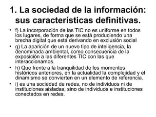 1. La sociedad de la información:
sus características definitivas.
• f) La incorporación de las TIC no es uniforme en todos
los lugares, de forma que se está produciendo una
brecha digital que está derivando en exclusión social
• g) La aparición de un nuevo tipo de inteligencia, la
denominada ambiental, como consecuencia de la
exposición a las diferentes TIC con las que
interaccionamos.
• h) Que frente a la tranquilidad de los momentos
históricos anteriores, en la actualidad la complejidad y el
dinamismo se convierten en un elemento de referencia.
• i) es una sociedad de redes, no de individuos ni de
instituciones aisladas, sino de individuos e instituciones
conectados en redes.
 