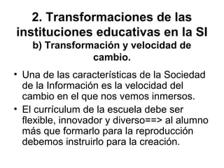 2. Transformaciones de las
instituciones educativas en la SI
b) Transformación y velocidad de
cambio.
• Una de las características de la Sociedad
de la Información es la velocidad del
cambio en el que nos vemos inmersos.
• El currículum de la escuela debe ser
flexible, innovador y diverso==> al alumno
más que formarlo para la reproducción
debemos instruirlo para la creación.
 