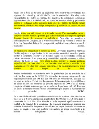 Social son la base de la toma de decisiones para resolver las necesidades más
urgentes del plantel y su vinculación con la comunidad. En ellos están
representados los padres de familia, los maestros, las autoridades educativas,
organizaciones de la sociedad civil, así como los sectores social y productivo.
Vamos a fortalecer estos consejos para que los padres de familia tengan
instrumentos efectivos para exigir transparencia y rendición de cuentas en cada
escuela.
Quinto, mejor uso del tiempo en la jornada escolar. Para aprovechar mejor el
tiempo de estudio vamos a permitir que cada comunidad escolar pueda optar por
diversas formar de organizar su calendario. Para ello, se someterá a
consideración del Congreso de la Unión una iniciativa de reforma al artículo 51
de la Ley General de Educación para permitir modificaciones en la estructura del
calendario escolar.
En ningún caso se recortará el número de horas. Directores, docentes y padres de
familia, sujeto a la aprobación de las autoridades educativas estatales, podrán
ajustar el calendario escolar y los horarios según sus necesidades, dentro de
ciertos parámetros. Las primarias y secundarias seguirán teniendo el mismo
número de horas al año, pero ahora podrán escoger si quieres continuar
impartiéndolas en 200 días con los horarios tradicionales o cambiar a un
calendario de 185 días con jornadas más largas y de esa manera mejorar el uso
efectivo del tiempo en las aulas.
Ambas modalidades se mantienen bajo los parámetros que se practican en el
resto de los países de la OCDE. En promedio, los países miembros de esta
organización cuentan con 185 días con 791 horas en primaria y 183 días con 907
horas en secundaria. En México, las primarias de horario regular tienen 800 horas
de clases al año, las primarias de jornada ampliada mil 200 y las de tiempo
completo mil 600, mientras que las secundarias llegan hasta mil 167. En todos
los casos, el número de días y horas se mantendrá por encima o exactamente en
el promedio de la OCDE.
En el caso de las escuelas preescolares aumentarán las horas de clase en todos los
casos de 3 a 4 horas diarias para el calendario de 200 días y a 4.5 horas para el
calendario de 185 días. Este cambio no solo mejorará significativamente la
calidad y la equidad de la enseñanza -la evidencia internacional muestra que
extender la educación temprana es crucial para un mejor desarrollo educativo en
todos los niveles-, sino que también representará un apoyo importante a las
madres trabajadoras de México.
 