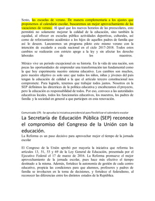 Sexto, las escuelas de verano. De manera complementaria a los ajustes que
proponemos al calendario escolar, buscaremos un mejor aprovechamiento de las
vacaciones de verano. Al igual que los nuevos horarios de las preescolares, esto
permitirá no solamente mejorar la calidad de la educación, sino también la
equidad, al ofrecer en escuelas pública actividades deportivas, culturales, así
como de reforzamiento académico a los hijos de aquellos padres de familia que
así lo deseen. Lanzaremos un programa piloto este mismo verano con la
intención de escalarlo a escala nacional en el ciclo 2017-2018. Todos estos
cambios se realizarán con estricto apego a la ley y sin afectar los derecho
laborales de los maestros.
México vive un periodo excepcional en su historia. En la vida de una nación, son
pocas las oportunidades de emprender una transformación tan fundamental como
la que hoy experimenta nuestro sistema educativo. Los cambios son muchos,
pero nuestro objetivo es solo uno: que todos los niños, niñas y jóvenes del país
tengan la educación de calidad a la que el artículo tercero constitucional nos
compromete. Para lograrlo, tenemos que trabajar todos juntos. Nosotros en la
SEP definimos las directrices de la política educativa y encabezamos el proyecto,
pero la educación es responsabilidad de todos. Por eso, convoco a las autoridades
educativas locales, todos los funcionarios educativos, los maestros, los padres de
familia y la sociedad en general a que participen en esta renovación.
Comunicado 179.- Se aprueba la iniciativa presidencial para flexibilizar el calendario escolar
La Secretaría de Educación Pública (SEP) reconoce
el compromiso del Congreso de la Unión con la
educación.
La Reforma es un paso decisivo para aprovechar mejor el tiempo de la jornada
escolar
El Congreso de la Unión aprobó por mayoría la iniciativa que reforma los
artículos 13, 51, 53 y 69 de la Ley General de Educación, presentada por el
Ejecutivo Federal el 17 de marzo de 2016. La Reforma promueve el mejor
aprovechamiento de la jornada escolar, pues hace más efectivo el tiempo
destinado a la misma. Además, fortalece la autonomía de gestión de cada centro
educativo, propicia las condiciones para que alumnos, profesores y padres de
familia se involucren en la toma de decisiones, y fortalece el federalismo, al
reconocer las diferencias entre los distintos estados de la República.
 