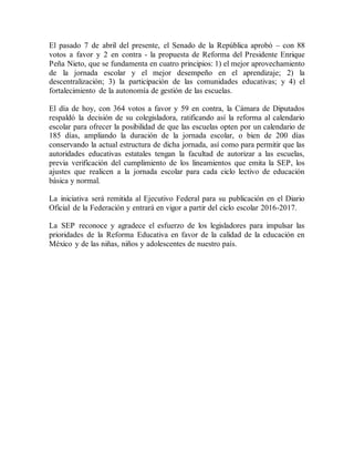 El pasado 7 de abril del presente, el Senado de la República aprobó – con 88
votos a favor y 2 en contra - la propuesta de Reforma del Presidente Enrique
Peña Nieto, que se fundamenta en cuatro principios: 1) el mejor aprovechamiento
de la jornada escolar y el mejor desempeño en el aprendizaje; 2) la
descentralización; 3) la participación de las comunidades educativas; y 4) el
fortalecimiento de la autonomía de gestión de las escuelas.
El día de hoy, con 364 votos a favor y 59 en contra, la Cámara de Diputados
respaldó la decisión de su colegisladora, ratificando así la reforma al calendario
escolar para ofrecer la posibilidad de que las escuelas opten por un calendario de
185 días, ampliando la duración de la jornada escolar, o bien de 200 días
conservando la actual estructura de dicha jornada, así como para permitir que las
autoridades educativas estatales tengan la facultad de autorizar a las escuelas,
previa verificación del cumplimiento de los lineamientos que emita la SEP, los
ajustes que realicen a la jornada escolar para cada ciclo lectivo de educación
básica y normal.
La iniciativa será remitida al Ejecutivo Federal para su publicación en el Diario
Oficial de la Federación y entrará en vigor a partir del ciclo escolar 2016-2017.
La SEP reconoce y agradece el esfuerzo de los legisladores para impulsar las
prioridades de la Reforma Educativa en favor de la calidad de la educación en
México y de las niñas, niños y adolescentes de nuestro país.
 