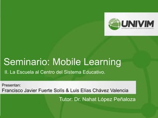 Seminario: Mobile Learning
Tutor: Dr. Nahat López Peñaloza
Presentan:
Francisco Javier Fuerte Solís & Luis Elías Chávez Valencia
II. La Escuela al Centro del Sistema Educativo.
 