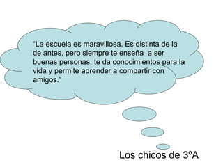 Los chicos de 3ºA “ La escuela es maravillosa. Es distinta de la de antes, pero siempre te enseña  a ser buenas personas, te da conocimientos para la vida y permite aprender a compartir con amigos.” 