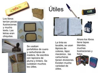 Útiles Se usaban portafolios de cuero y cartucheras de madera. Se escribía con lapicera de pluma y tintero. Se cuidaban muchos los útiles. La tinta es lavable, se usan lápices de colores, lápiz mecánico , las cartucheras tienen divisiones. Existen mucha variedad de útiles. Los libros tenían pocas ilustraciones y mucho texto. Las letras eran chiquitas. Ahora los libros tiene tapas blandas, muchas ilustraciones y fotos. 