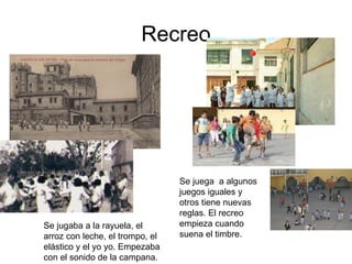 Recreo Se jugaba a la rayuela, el arroz con leche, el trompo, el elástico y el yo yo. Empezaba con el sonido de la campana. Se juega  a algunos juegos iguales y otros tiene nuevas reglas. El recreo empieza cuando suena el timbre. 
