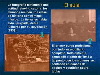 El aula
El aula
La fotografía testimonia una
La fotografía testimonia una
actitud reinvindicatoria: los
actitud reinvindicatoria: los
alumnos reciben una clase
alumnos reciben una clase
de historia con el mapa
de historia con el mapa
inkaico. La tierra les había
inkaico. La tierra les había
sido usurpada, debía
sido usurpada, debía
lucharse por su devolución
lucharse por su devolución
(1939)
(1939)
El primer curso profesional,
El primer curso profesional,
con todo su mobiliario
con todo su mobiliario
completo, todo esto fue
completo, todo esto fue
saqueado a partir de 1941 a
saqueado a partir de 1941 a
tal punto que los alumnos se
tal punto que los alumnos se
sentaban en bancos de
sentaban en bancos de
adobes y escribían sobre
adobes y escribían sobre
tablas
tablas
 