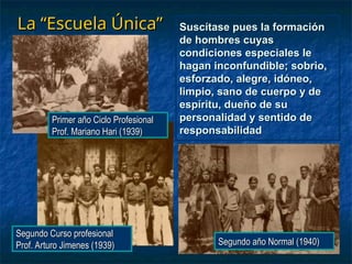 La “Escuela Única”
La “Escuela Única”
Primer año Ciclo Profesional
Primer año Ciclo Profesional
Prof. Mariano Hari (1939)
Prof. Mariano Hari (1939)
Segundo Curso profesional
Segundo Curso profesional
Prof. Arturo Jimenes (1939)
Prof. Arturo Jimenes (1939) Segundo año Normal (1940)
Segundo año Normal (1940)
Suscítase pues la formación
Suscítase pues la formación
de hombres cuyas
de hombres cuyas
condiciones especiales le
condiciones especiales le
hagan inconfundible; sobrio,
hagan inconfundible; sobrio,
esforzado, alegre, idóneo,
esforzado, alegre, idóneo,
limpio, sano de cuerpo y de
limpio, sano de cuerpo y de
espíritu, dueño de su
espíritu, dueño de su
personalidad y sentido de
personalidad y sentido de
responsabilidad
responsabilidad
 