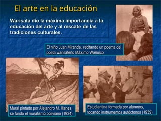 El arte en la educación
El arte en la educación
Warisata dio la máxima importancia a la
Warisata dio la máxima importancia a la
educación del arte y al rescate de las
educación del arte y al rescate de las
tradiciones culturales.
tradiciones culturales.
El niño Juan Miranda, recitando un poema del
El niño Juan Miranda, recitando un poema del
poeta warisateño Máximo Wañuico
poeta warisateño Máximo Wañuico
Mural pintado por Alejandro M. Illanes,
Mural pintado por Alejandro M. Illanes,
se fundó el muralismo boliviano (1934)
se fundó el muralismo boliviano (1934)
Estudiantina formada por alumnos,
Estudiantina formada por alumnos,
tocando instrumentos autóctonos (1939)
tocando instrumentos autóctonos (1939)
 
