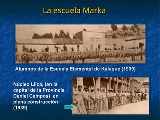 La escuela Marka
La escuela Marka
Alumnos de la Escuela Elemental de Kalaque (1939)
Alumnos de la Escuela Elemental de Kalaque (1939)
Núcleo Llica, (en la
Núcleo Llica, (en la
capital de la Provincia
capital de la Provincia
Daniel Campos) en
Daniel Campos) en
plena construcción
plena construcción
(1939)
(1939)
 