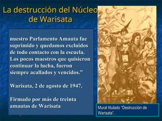 La destrucción del Núcleo
La destrucción del Núcleo
de Warisata
de Warisata
“
“Hasta que llegó 1940, fecha
Hasta que llegó 1940, fecha
donde vino el doctor Vicente
donde vino el doctor Vicente
Donoso Tórres y el Señor Max
Donoso Tórres y el Señor Max
Byron, y conforme a nuestra
Byron, y conforme a nuestra
costumbre, los recibimos en
costumbre, los recibimos en
nuestro Parlamento, allí nos
nuestro Parlamento, allí nos
dijeron: que todo lo que habíamos
dijeron: que todo lo que habíamos
hecho estaba mal y que venían a
hecho estaba mal y que venían a
salvarnos y hacer una obra
salvarnos y hacer una obra
mucho mejor; nosotros quedamos
mucho mejor; nosotros quedamos
perplejos… y cuanta amargura
perplejos… y cuanta amargura
sentimos al comprobar
sentimos al comprobar
que toda esa promesa se convertía
que toda esa promesa se convertía
en la destrucción de nuestra obra
en la destrucción de nuestra obra
de esa su obra, maestro Elizardo,
de esa su obra, maestro Elizardo,
donde invirtió usted su vida, de lo
donde invirtió usted su vida, de lo
que solo los indios reconocemos y
que solo los indios reconocemos y
fuimos testigos. ¿quién podría
fuimos testigos. ¿quién podría
negar esa destrucción? Ahí están
negar esa destrucción? Ahí están
todas las construcciones
todas las construcciones
paralizadas y parte destruidas; la
paralizadas y parte destruidas; la
fábrica de tejas que fue creada
fábrica de tejas que fue creada
para techar nuestras escuelas y
para techar nuestras escuelas y
nuestras casas
nuestras casas
convertida en escombros;
convertida en escombros;
Nuestros campos de cultivo,
Nuestros campos de cultivo,
sustento de nuestros hijos y en los
sustento de nuestros hijos y en los
cuales iban aprendiendo una
cuales iban aprendiendo una
mejor forma de trabajar la tierra,
mejor forma de trabajar la tierra,
convertidos en eriales; las ovejas,
convertidos en eriales; las ovejas,
porcinos, aves de raza, que
porcinos, aves de raza, que
sirvieron para practicar la buena
sirvieron para practicar la buena
crianza, fueron exterminados;
crianza, fueron exterminados;
nuestros depósitos de materiales y
nuestros depósitos de materiales y
herramientas quedaron vacios;
herramientas quedaron vacios;
los talleres de tejidos, hilandería,
los talleres de tejidos, hilandería,
sombrería y sastrería donde los
sombrería y sastrería donde los
campesinos
campesinos
Jóvenes muchos, acudíamos a
Jóvenes muchos, acudíamos a
ganar algo después de nuestras
ganar algo después de nuestras
faenas agrícolas, fueron
faenas agrícolas, fueron
suprimidos; servicio de luz
suprimidos; servicio de luz
eléctrica inutilizado; el mobiliario
eléctrica inutilizado; el mobiliario
desapareció y parte existe en mal
desapareció y parte existe en mal
estado; la Sección Normal… el
estado; la Sección Normal… el
estudio de Arte… desaparecieron;
estudio de Arte… desaparecieron;
las escuelas seccionales fueron
las escuelas seccionales fueron
paralizadas y desvinculadas;
paralizadas y desvinculadas;
nuestro Parlamento Amauta fue
nuestro Parlamento Amauta fue
suprimido y quedamos excluidos
suprimido y quedamos excluidos
de todo contacto con la escuela.
de todo contacto con la escuela.
Los pocos maestros que quisieron
Los pocos maestros que quisieron
continuar la lucha, fueron
continuar la lucha, fueron
siempre acallados y vencidos.”
siempre acallados y vencidos.”
Warisata, 2 de agosto de 1947.
Warisata, 2 de agosto de 1947.
Firmado por más de treinta
Firmado por más de treinta
amautas de Warisata
amautas de Warisata Mural titulado “Destrucción de
Mural titulado “Destrucción de
Warisata”.
Warisata”.
 