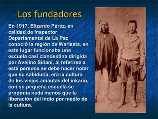 Los fundadores
Los fundadores
En 1917, Elizardo Pérez, en
En 1917, Elizardo Pérez, en
calidad de Inspector
calidad de Inspector
Departamental de La Paz
Departamental de La Paz
conoció la región de Warisata, en
conoció la región de Warisata, en
este lugar funcionaba una
este lugar funcionaba una
escuela casi clandestina dirigida
escuela casi clandestina dirigida
por Avelino Siñani, al referirse a
por Avelino Siñani, al referirse a
esta persona se debe hacer notar
esta persona se debe hacer notar
que su sabiduría, era la cultura
que su sabiduría, era la cultura
de los viejos amautas del inkario,
de los viejos amautas del inkario,
con su pequeña escuela se
con su pequeña escuela se
proponía nada menos que la
proponía nada menos que la
liberación del indio por medio de
liberación del indio por medio de
la cultura.
la cultura.
 
