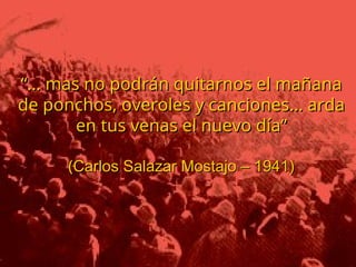 El espíritu de Warisata no murió con su
El espíritu de Warisata no murió con su
destrucción, el movimiento indio
destrucción, el movimiento indio
originario siguió su curso. En 1947 se
originario siguió su curso. En 1947 se
efectuó una formidable movilización
efectuó una formidable movilización
realizada por los campesinos de
realizada por los campesinos de
Warisata, en el cual se apoderaron de la
Warisata, en el cual se apoderaron de la
Escuela de la que habían sido
Escuela de la que habían sido
expulsados en 1941.
expulsados en 1941.
El Comité de huelga estuvo formado por
El Comité de huelga estuvo formado por
exalumnos de Warisata, liderizados por
exalumnos de Warisata, liderizados por
Carlos Garibaldi y Juan Pedro Miranda.
Carlos Garibaldi y Juan Pedro Miranda.
Movilización de masas y resistencia
Movilización de masas y resistencia
“…
“… mas no podrán quitarnos el mañana
mas no podrán quitarnos el mañana
de ponchos, overoles y canciones… arda
de ponchos, overoles y canciones… arda
en tus venas el nuevo día”
en tus venas el nuevo día”
(
(Carlos Salazar Mostajo – 1941)
Carlos Salazar Mostajo – 1941)
 