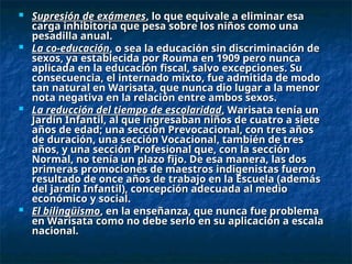  Supresión de exámenes
Supresión de exámenes, lo que equivale a eliminar esa
, lo que equivale a eliminar esa
carga inhibitoria que pesa sobre los niños como una
carga inhibitoria que pesa sobre los niños como una
pesadilla anual.
pesadilla anual.
 La co-educación
La co-educación, o sea la educación sin discriminación de
, o sea la educación sin discriminación de
sexos, ya establecida por Rouma en 1909 pero nunca
sexos, ya establecida por Rouma en 1909 pero nunca
aplicada en la educación fiscal, salvo excepciones. Su
aplicada en la educación fiscal, salvo excepciones. Su
consecuencia, el internado mixto, fue admitida de modo
consecuencia, el internado mixto, fue admitida de modo
tan natural en Warisata, que nunca dio lugar a la menor
tan natural en Warisata, que nunca dio lugar a la menor
nota negativa en la relación entre ambos sexos.
nota negativa en la relación entre ambos sexos.
 La reducción del tiempo de escolaridad
La reducción del tiempo de escolaridad, Warisata tenía un
, Warisata tenía un
Jardín Infantil, al que ingresaban niños de cuatro a siete
Jardín Infantil, al que ingresaban niños de cuatro a siete
años de edad; una sección Prevocacional, con tres años
años de edad; una sección Prevocacional, con tres años
de duración, una sección Vocacional, también de tres
de duración, una sección Vocacional, también de tres
años, y una sección Profesional que, con la sección
años, y una sección Profesional que, con la sección
Normal, no tenía un plazo fijo. De esa manera, las dos
Normal, no tenía un plazo fijo. De esa manera, las dos
primeras promociones de maestros indigenistas fueron
primeras promociones de maestros indigenistas fueron
resultado de once años de trabajo en la Escuela (además
resultado de once años de trabajo en la Escuela (además
del jardín Infantil), concepción adecuada al medio
del jardín Infantil), concepción adecuada al medio
económico y social.
económico y social.
 El bilingüismo
El bilingüismo, en la enseñanza, que nunca fue problema
, en la enseñanza, que nunca fue problema
en Warisata como no debe serlo en su aplicación a escala
en Warisata como no debe serlo en su aplicación a escala
nacional.
nacional.
 