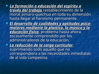  La formación o educación del espíritu a
La formación o educación del espíritu a
través del trabajo
través del trabajo restablecimiento de la
restablecimiento de la
moral aimaro-quechua en toda su dimensión
moral aimaro-quechua en toda su dimensión
hasta llegar al heroísmo permanente.
hasta llegar al heroísmo permanente.
 El desarrollo de cualidades y aptitudes psico-
El desarrollo de cualidades y aptitudes psico-
motores mediante la plastica, la música y la
motores mediante la plastica, la música y la
educación física
educación física, problema hasta ahora
, problema hasta ahora
escasamente comprendido por los
escasamente comprendido por los
administradores de la educación.
administradores de la educación.
 La reducción de la carga curricular
La reducción de la carga curricular,
,
suprimiendo todo aquello que no
suprimiendo todo aquello que no
correspondiera a las necesidades inmediatas
correspondiera a las necesidades inmediatas
de al vida campesina.
de al vida campesina.
 
