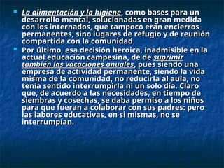  La alimentación y la higiene
La alimentación y la higiene, como bases para un
, como bases para un
desarrollo mental, solucionadas en gran medida
desarrollo mental, solucionadas en gran medida
con los internados, que tampoco eran encierros
con los internados, que tampoco eran encierros
permanentes, sino lugares de refugio y de reunión
permanentes, sino lugares de refugio y de reunión
compartida con la comunidad.
compartida con la comunidad.
 Por último, esa decisión heroica, inadmisible en la
Por último, esa decisión heroica, inadmisible en la
actual educación campesina, de de
actual educación campesina, de de suprimir
suprimir
también las vacaciones anuales
también las vacaciones anuales, pues siendo una
, pues siendo una
empresa de actividad permanente, siendo la vida
empresa de actividad permanente, siendo la vida
misma de la comunidad, no reducirla al aula, no
misma de la comunidad, no reducirla al aula, no
tenía sentido interrumpirla ni un solo día. Claro
tenía sentido interrumpirla ni un solo día. Claro
que, de acuerdo a las necesidades, en tiempo de
que, de acuerdo a las necesidades, en tiempo de
siembras y cosechas, se daba permiso a los niños
siembras y cosechas, se daba permiso a los niños
para que fueran a colaborar con sus padres: pero
para que fueran a colaborar con sus padres: pero
las labores educativas, en si mismas, no se
las labores educativas, en si mismas, no se
interrumpían.
interrumpían.
 