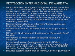 PROYECCION INTERNACIONAL DE WARISATA.
PROYECCION INTERNACIONAL DE WARISATA.
 Dentro del marco del programa Indigenista Andino, que se llevó
Dentro del marco del programa Indigenista Andino, que se llevó
a cabo con la cooperación técnica y financiera de las Naciones
a cabo con la cooperación técnica y financiera de las Naciones
Unidas, la OIT, la FAO, la UNESCO, la OMS, el UNICEF y los
Unidas, la OIT, la FAO, la UNESCO, la OMS, el UNICEF y los
gobiernos de Argentina, Bolivia, Colombia, Ecuador, Perú y
gobiernos de Argentina, Bolivia, Colombia, Ecuador, Perú y
Venezuela, las Bases de Acción –aparte de las de Pillapi, Playa
Venezuela, las Bases de Acción –aparte de las de Pillapi, Playa
Verde, Otavi y Cotoca, en Bolivia- en Jujuy, Argentina; Arica, Chile;
Verde, Otavi y Cotoca, en Bolivia- en Jujuy, Argentina; Arica, Chile;
Riobamba, Ecuador; Puno, Tambopata, Perú; y la de Guajira en
Riobamba, Ecuador; Puno, Tambopata, Perú; y la de Guajira en
Colombia y Venezuela.
Colombia y Venezuela.
 Núcleos Escolares Rurales y el Proyecto “Concentraciones de
Núcleos Escolares Rurales y el Proyecto “Concentraciones de
Desarrollo Rural”, en Colombia.
Desarrollo Rural”, en Colombia.
 Núcleos Educativos de Desarrollo Rural, en los Lagos, Valdivia,
Núcleos Educativos de Desarrollo Rural, en los Lagos, Valdivia,
Chile.
Chile.
 El Proyecto “Nuclearización Educativa para el Desarropllo Rural”,
El Proyecto “Nuclearización Educativa para el Desarropllo Rural”,
Ecuador.
Ecuador.
 El Programa de Nuclearización de escuelas Rurales, en
El Programa de Nuclearización de escuelas Rurales, en
Guatemala.
Guatemala.
 Los núcleos Escolares Campesinos (más tarde, Núcleos
Los núcleos Escolares Campesinos (más tarde, Núcleos
Educativos Comunales). Y el “Proyecto especial Integrado sobre
Educativos Comunales). Y el “Proyecto especial Integrado sobre
la Función de las ERducación en el Desarrollo Rural”, PEIFEDER,
la Función de las ERducación en el Desarrollo Rural”, PEIFEDER,
Provincias Canas y Canchas, Cuzco, Perú.
Provincias Canas y Canchas, Cuzco, Perú.
 El Núcleo Escolar Experimental de la Mina, Cerro Largo, Uruguay.
El Núcleo Escolar Experimental de la Mina, Cerro Largo, Uruguay.
 
