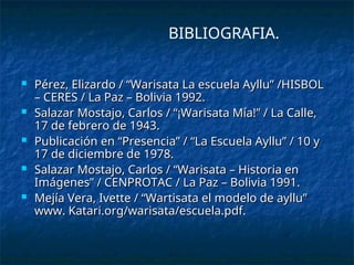  Pérez, Elizardo / “Warisata La escuela Ayllu” /HISBOL
Pérez, Elizardo / “Warisata La escuela Ayllu” /HISBOL
– CERES / La Paz – Bolivia 1992.
– CERES / La Paz – Bolivia 1992.
 Salazar Mostajo, Carlos / “¡Warisata Mía!” / La Calle,
Salazar Mostajo, Carlos / “¡Warisata Mía!” / La Calle,
17 de febrero de 1943.
17 de febrero de 1943.
 Publicación en “Presencia” / “La Escuela Ayllu” / 10 y
Publicación en “Presencia” / “La Escuela Ayllu” / 10 y
17 de diciembre de 1978.
17 de diciembre de 1978.
 Salazar Mostajo, Carlos / “Warisata – Historia en
Salazar Mostajo, Carlos / “Warisata – Historia en
Imágenes” / CENPROTAC / La Paz – Bolivia 1991.
Imágenes” / CENPROTAC / La Paz – Bolivia 1991.
 Mejía Vera, Ivette / “Wartisata el modelo de ayllu”
Mejía Vera, Ivette / “Wartisata el modelo de ayllu”
www. Katari.org/warisata/escuela.pdf.
www. Katari.org/warisata/escuela.pdf.
BIBLIOGRAFIA.
 