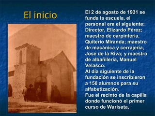 El inicio
El inicio El 2 de agosto de 1931 se
El 2 de agosto de 1931 se
funda la escuela, el
funda la escuela, el
personal era el siguiente:
personal era el siguiente:
Director, Elizardo Pérez;
Director, Elizardo Pérez;
maestro de carpintería,
maestro de carpintería,
Quiterio Miranda; maestro
Quiterio Miranda; maestro
de macánica y cerrajería,
de macánica y cerrajería,
José de la Riva; y maestro
José de la Riva; y maestro
de albañileria, Manuel
de albañileria, Manuel
Velasco.
Velasco.
Al día siguiente de la
Al día siguiente de la
fundación se inscribieron
fundación se inscribieron
a 150 alumnos para su
a 150 alumnos para su
alfabetización.
alfabetización.
Fue el recinto de la capilla
Fue el recinto de la capilla
donde funcionó el primer
donde funcionó el primer
curso de Warisata,
curso de Warisata,
 