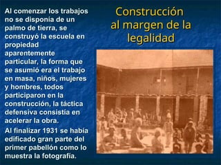 A consecuencia de este hecho
A consecuencia de este hecho
se iniciaron 35 juicios
se iniciaron 35 juicios
criminales en contra del
criminales en contra del
Director, quién se veía
Director, quién se veía
obligando a evadir las
obligando a evadir las
notificaciones, eludiendo a la
notificaciones, eludiendo a la
justicia que lo tenía en
justicia que lo tenía en
permanente acecho.
permanente acecho.
Construcción
Construcción
al margen de la
al margen de la
legalidad
legalidad
Al comenzar los trabajos
Al comenzar los trabajos
no se disponía de un
no se disponía de un
palmo de tierra, se
palmo de tierra, se
construyó la escuela en
construyó la escuela en
propiedad
propiedad
aparentemente
aparentemente
particular, la forma que
particular, la forma que
se asumió era el trabajo
se asumió era el trabajo
en masa, niños, mujeres
en masa, niños, mujeres
y hombres, todos
y hombres, todos
participaron en la
participaron en la
construcción, la táctica
construcción, la táctica
defensiva consistía en
defensiva consistía en
acelerar la obra.
acelerar la obra.
Al finalizar 1931 se había
Al finalizar 1931 se había
edificado gran parte del
edificado gran parte del
primer pabellón como lo
primer pabellón como lo
muestra la fotografía.
muestra la fotografía.
 
