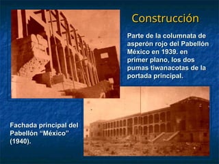 Construcción
Construcción
Fachada principal del
Fachada principal del
Pabellón “México”
Pabellón “México”
(1940).
(1940).
Parte de la columnata de
Parte de la columnata de
asperón rojo del Pabellón
asperón rojo del Pabellón
México en 1939. en
México en 1939. en
primer plano, los dos
primer plano, los dos
pumas tiwanacotas de la
pumas tiwanacotas de la
portada principal.
portada principal.
 