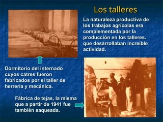Los talleres
Los talleres
La naturaleza productiva de
La naturaleza productiva de
los trabajos agrícolas era
los trabajos agrícolas era
complementada por la
complementada por la
producción en los talleres.
producción en los talleres.
que desarrollaban increible
que desarrollaban increible
actividad.
actividad.
Dormitorio del internado
Dormitorio del internado
cuyos catres fueron
cuyos catres fueron
fabricados por el taller de
fabricados por el taller de
herrería y mecánica.
herrería y mecánica.
Fábrica de tejas, la misma
Fábrica de tejas, la misma
que a partir de 1941 fue
que a partir de 1941 fue
también saqueada.
también saqueada.
 