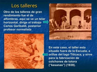 Los talleres
Los talleres
Otro de los talleres de gran
Otro de los talleres de gran
rendimiento fue el de
rendimiento fue el de
alfombras, aquí se ve un telar
alfombras, aquí se ve un telar
horizontal, dirige el trabajo
horizontal, dirige el trabajo
Carlos Garibaldi, posterior
Carlos Garibaldi, posterior
profesor normalista
profesor normalista
En este caso, el taller esta
En este caso, el taller esta
situado fuera de la Escuela, a
situado fuera de la Escuela, a
orillas del lago Titicaca, y sirve
orillas del lago Titicaca, y sirve
para la fabricación de
para la fabricación de
colchones de totora
colchones de totora
(“kesanas”) (1939).
(“kesanas”) (1939).
 