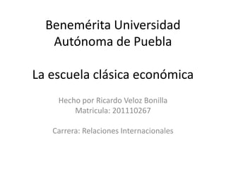Benemérita Universidad
   Autónoma de Puebla

La escuela clásica económica
    Hecho por Ricardo Veloz Bonilla
        Matricula: 201110267

   Carrera: Relaciones Internacionales
 