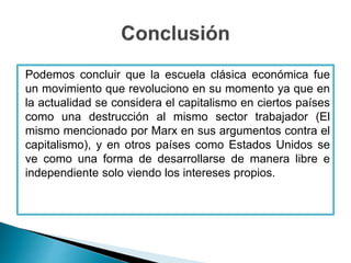 Podemos concluir que la escuela clásica económica fue
un movimiento que revoluciono en su momento ya que en
la actualidad se considera el capitalismo en ciertos países
como una destrucción al mismo sector trabajador (El
mismo mencionado por Marx en sus argumentos contra el
capitalismo), y en otros países como Estados Unidos se
ve como una forma de desarrollarse de manera libre e
independiente solo viendo los intereses propios.
 